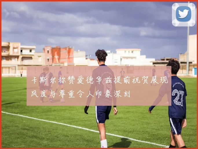 卡斯尔称赞爱德华兹提前祝贺展现风度与尊重令人印象深刻
