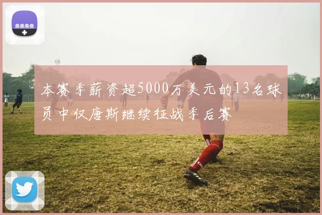 本赛季薪资超5000万美元的13名球员中仅唐斯继续征战季后赛